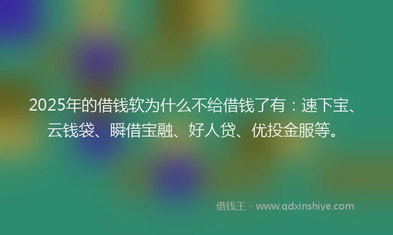 2025年的借钱软为什么不给借钱了有：速下宝、云钱袋、瞬借宝融、好人贷、优投金服等。