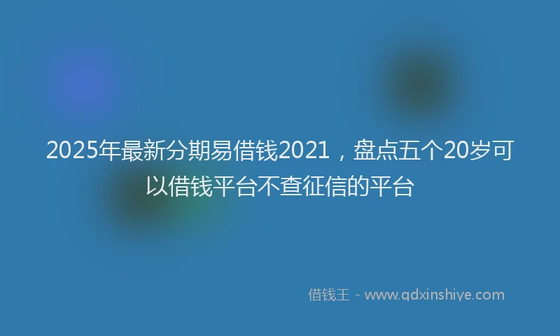2025年最新分期易借钱2021，盘点五个20岁可以借钱平台不查征信的平台