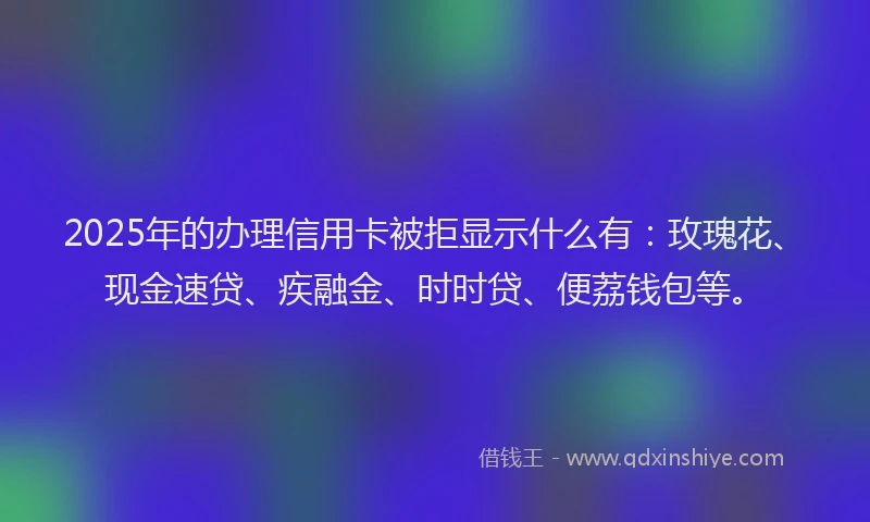 2025年的办理信用卡被拒显示什么有：玫瑰花、现金速贷、疾融金、时时贷、便荔钱包等。