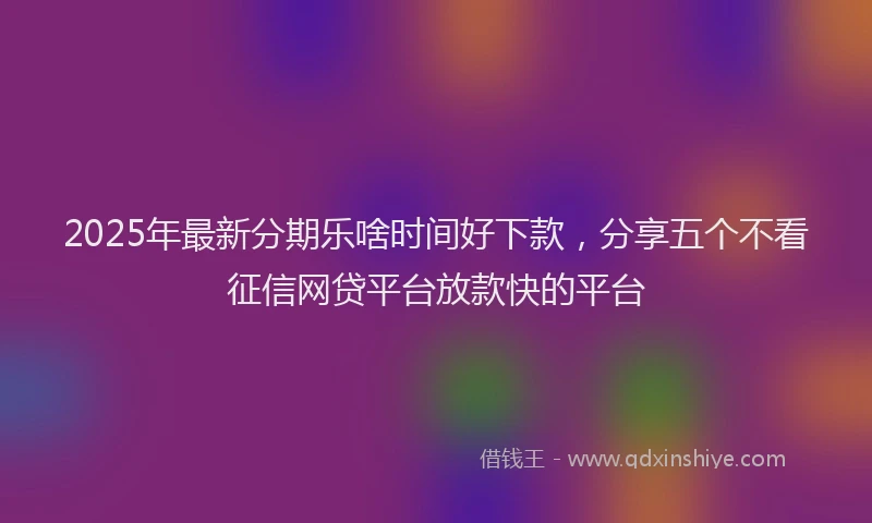 2025年最新分期乐啥时间好下款，分享五个不看征信网贷平台放款快的平台