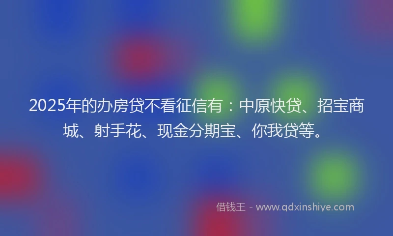 2025年的办房贷不看征信有：中原快贷、招宝商城、射手花、现金分期宝、你我贷等。