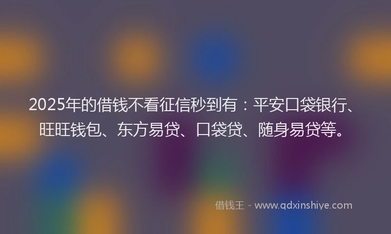 2025年的借钱不看征信秒到有：平安口袋银行、旺旺钱包、东方易贷、口袋贷、随身易贷等。