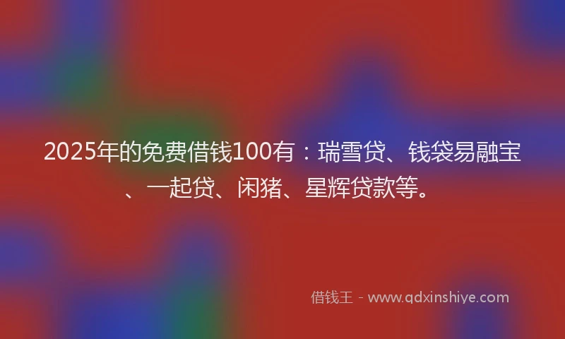 2025年的免费借钱100有：瑞雪贷、钱袋易融宝、一起贷、闲猪、星辉贷款等。
