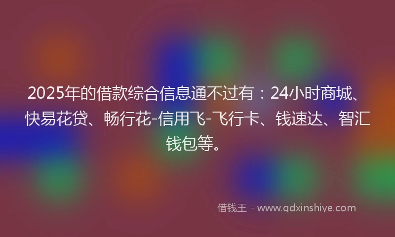 2025年的借款综合信息通不过有：24小时商城、快易花贷、畅行花-信用飞-飞行卡、钱速达、智汇钱包等。