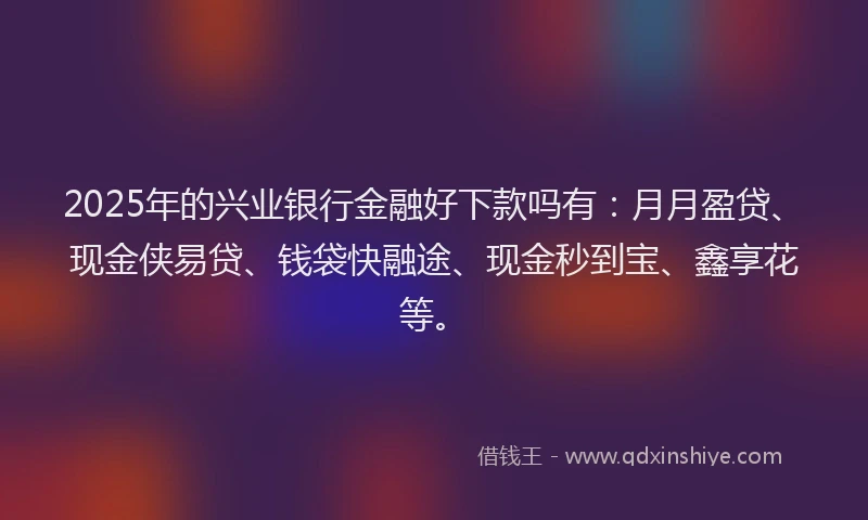 2025年的兴业银行金融好下款吗有：月月盈贷、现金侠易贷、钱袋快融途、现金秒到宝、鑫享花等。