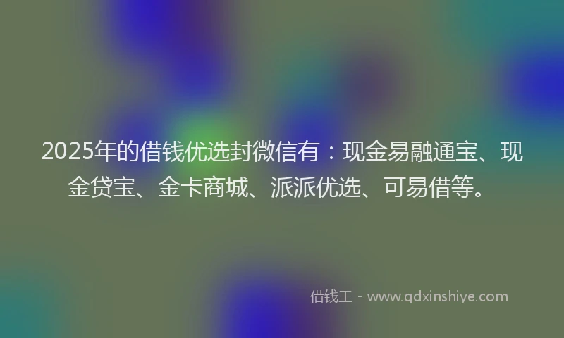 2025年的借钱优选封微信有：现金易融通宝、现金贷宝、金卡商城、派派优选、可易借等。