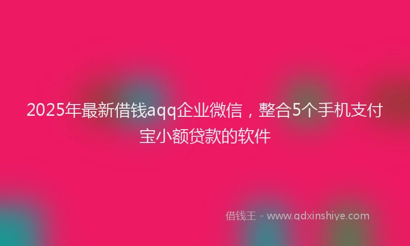 2025年最新借钱aqq企业微信，整合5个手机支付宝小额贷款的软件