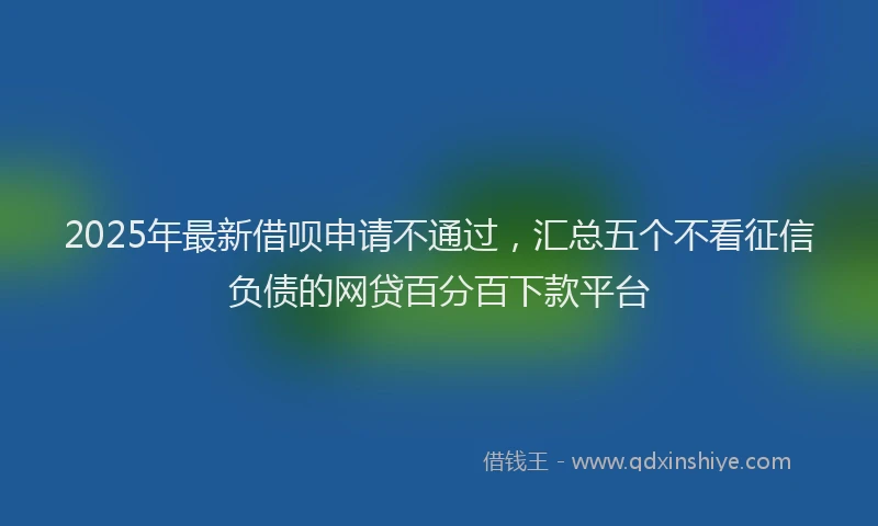 2025年最新借呗申请不通过，汇总五个不看征信负债的网贷百分百下款平台
