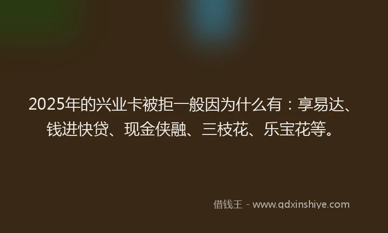 2025年的兴业卡被拒一般因为什么有：享易达、钱进快贷、现金侠融、三枝花、乐宝花等。