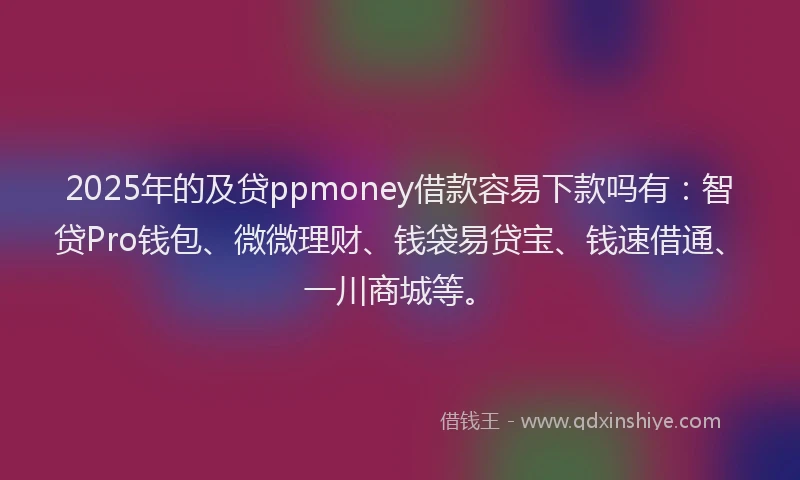 2025年的及贷ppmoney借款容易下款吗有：智贷Pro钱包、微微理财、钱袋易贷宝、钱速借通、一川商城等。