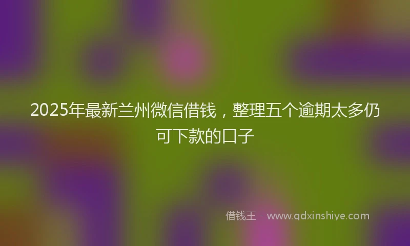 2025年最新兰州微信借钱，整理五个逾期太多仍可下款的口子