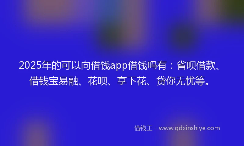 2025年的可以向借钱app借钱吗有：省呗借款、借钱宝易融、花呗、享下花、贷你无忧等。