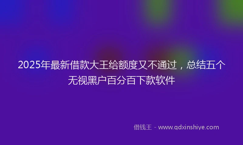 2025年最新借款大王给额度又不通过，总结五个无视黑户百分百下款软件