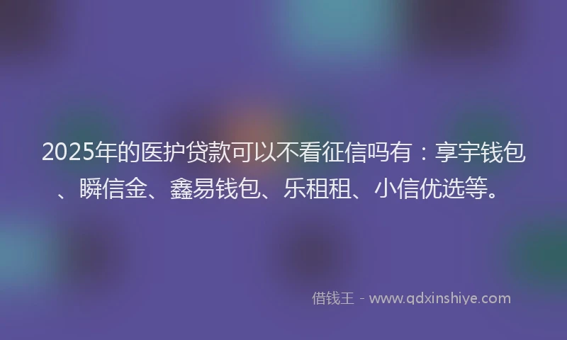 2025年的医护贷款可以不看征信吗有：享宇钱包、瞬信金、鑫易钱包、乐租租、小信优选等。