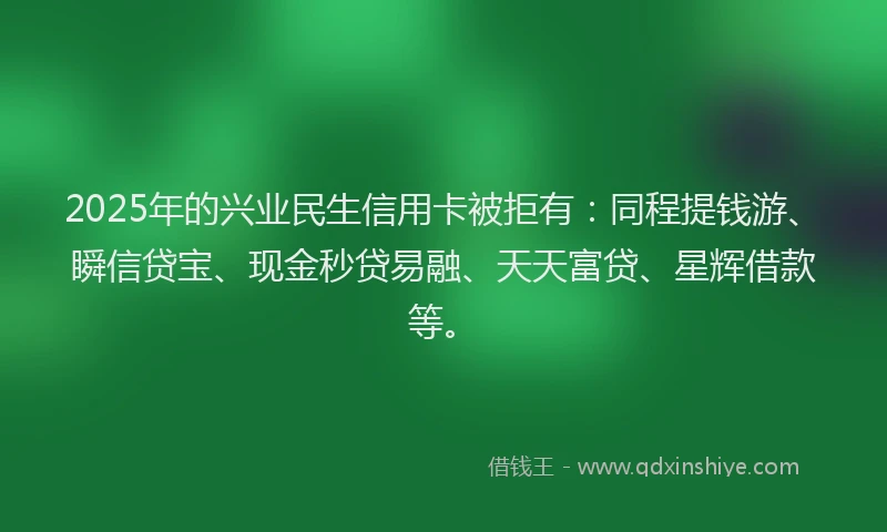 2025年的兴业民生信用卡被拒有：同程提钱游、瞬信贷宝、现金秒贷易融、天天富贷、星辉借款等。