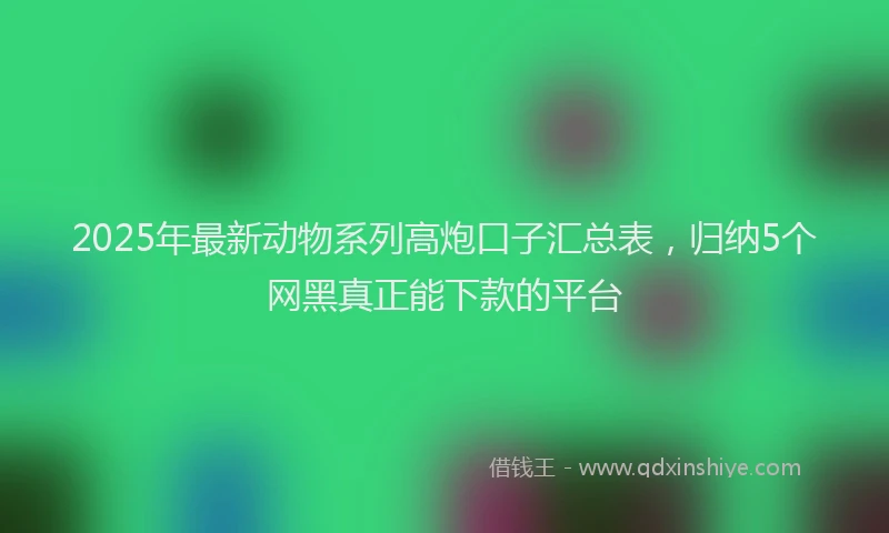 2025年最新动物系列高炮口子汇总表，归纳5个网黑真正能下款的平台