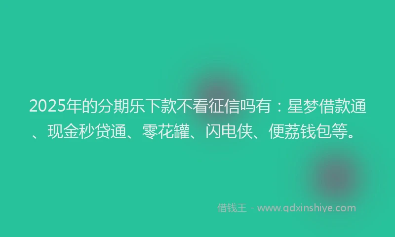 2025年的分期乐下款不看征信吗有:星梦借款通、现金秒贷通、零花罐、闪电侠、便荔钱包等。