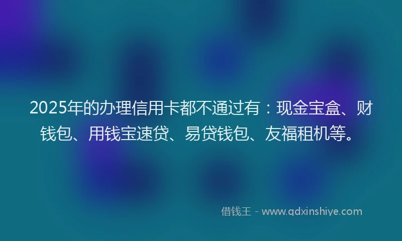 2025年的办理信用卡都不通过有：现金宝盒、财钱包、用钱宝速贷、易贷钱包、友福租机等。