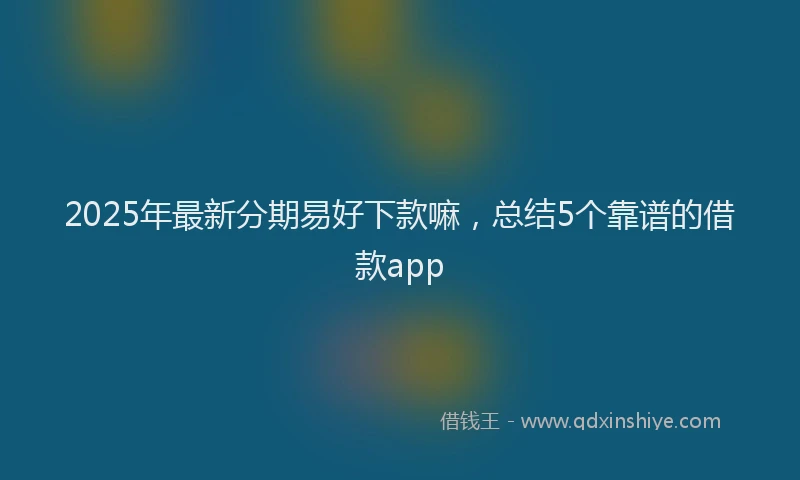 2025年最新分期易好下款嘛，总结5个靠谱的借款app