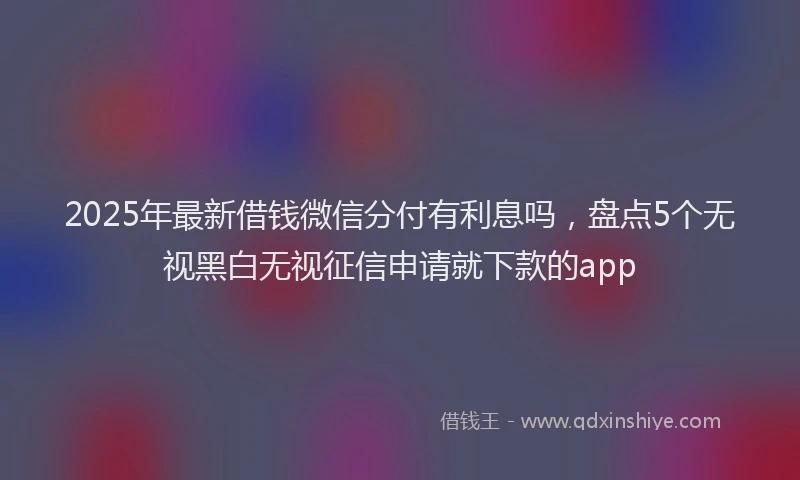 2025年最新借钱微信分付有利息吗，盘点5个无视黑白无视征信申请就下款的app