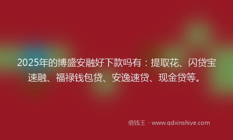 2025年的博盛安融好下款吗有：提取花、闪贷宝速融、福禄钱包贷、安逸速贷、现金贷等。