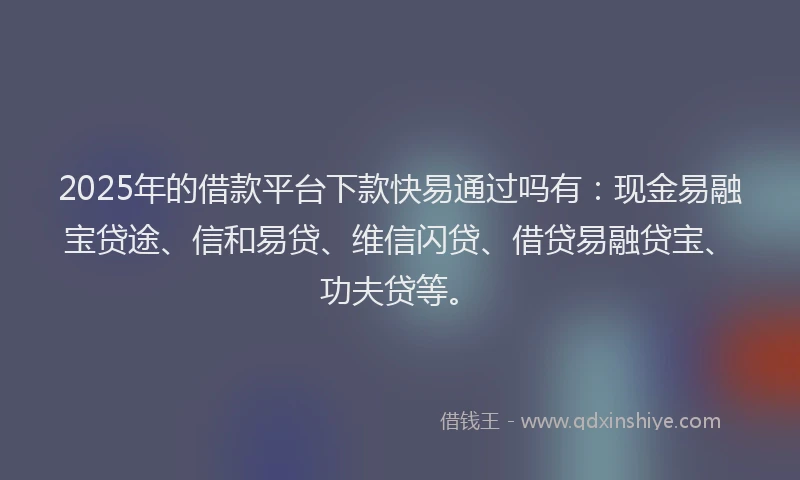 2025年的借款平台下款快易通过吗有：现金易融宝贷途、信和易贷、维信闪贷、借贷易融贷宝、功夫贷等。