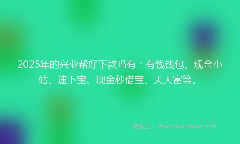 2025年的兴业帮好下款吗有：有钱钱包、现金小站、速下宝、现金秒借宝、天天富等。