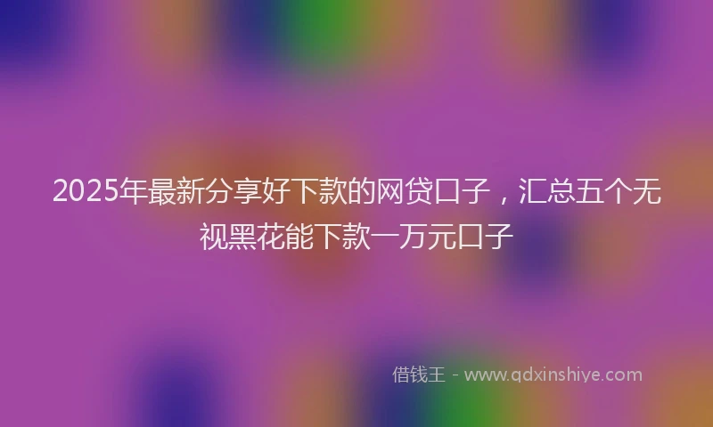 2025年最新分享好下款的网贷口子，汇总五个无视黑花能下款一万元口子