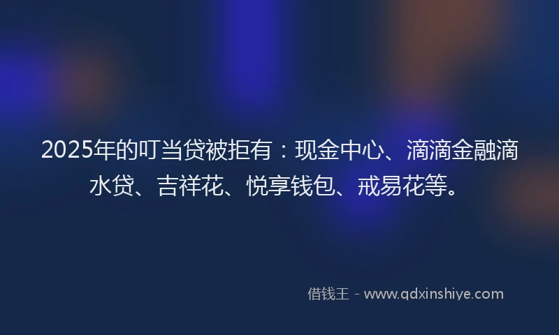 2025年的叮当贷被拒有：现金中心、滴滴金融滴水贷、吉祥花、悦享钱包、戒易花等。