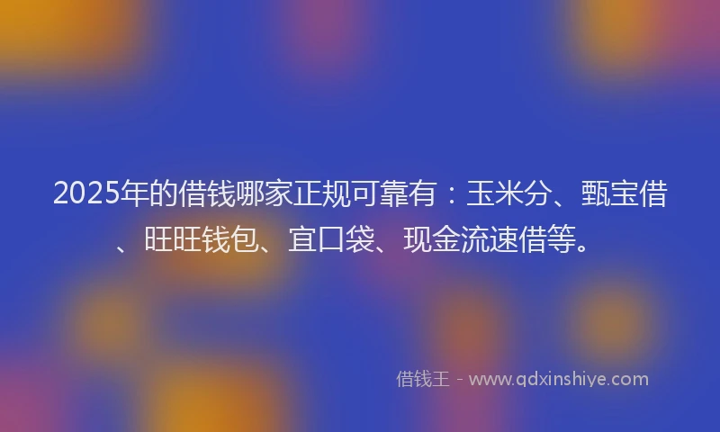 2025年的借钱哪家正规可靠有：玉米分、甄宝借、旺旺钱包、宜口袋、现金流速借等。