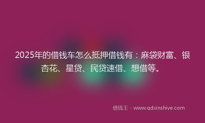 2025年的借钱车怎么抵押借钱有：麻袋财富、银杏花、星贷、民贷速借、想借等。