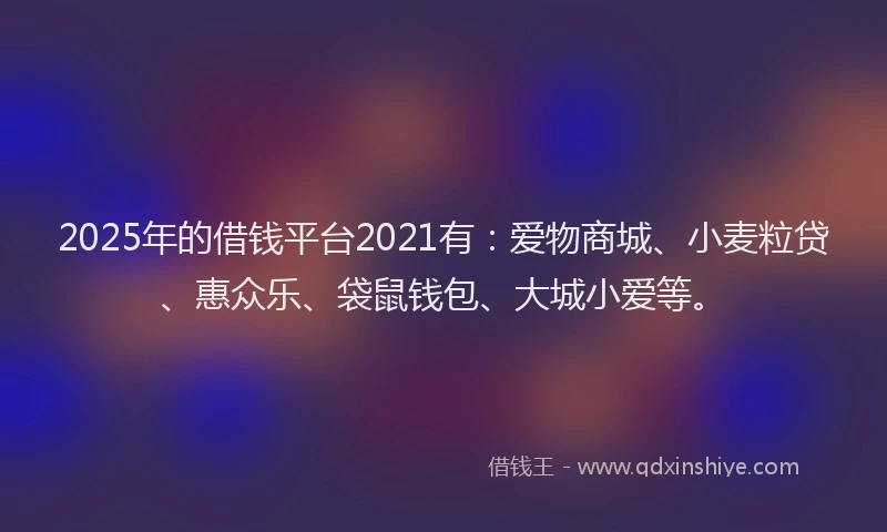 2025年的借钱平台2021有：爱物商城、小麦粒贷、惠众乐、袋鼠钱包、大城小爱等。
