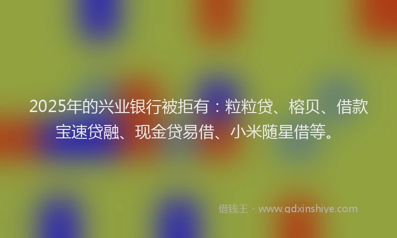 2025年的兴业银行被拒有：粒粒贷、榕贝、借款宝速贷融、现金贷易借、小米随星借等。