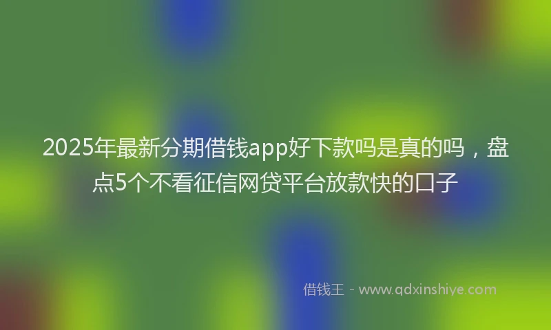 2025年最新分期借钱app好下款吗是真的吗，盘点5个不看征信网贷平台放款快的口子