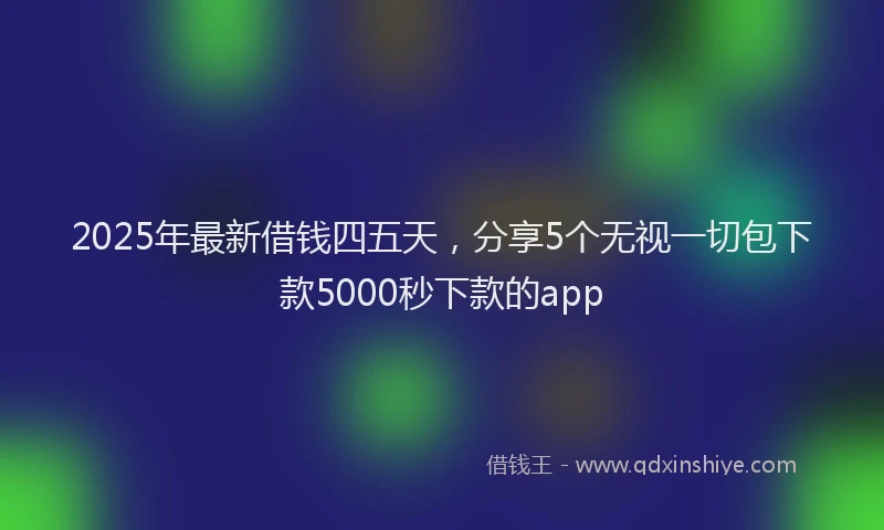 2025年最新借钱四五天，分享5个无视一切包下款5000秒下款的app