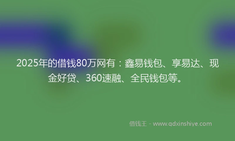 2025年的借钱80万网有：鑫易钱包、享易达、现金好贷、360速融、全民钱包等。