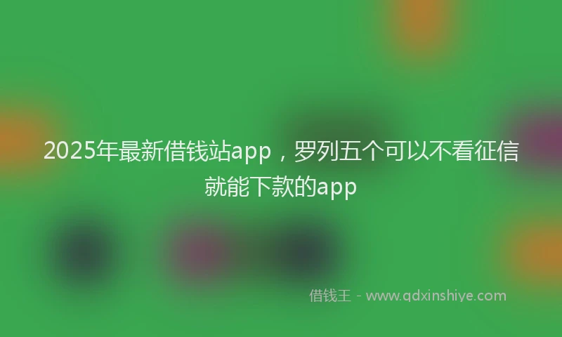 2025年最新借钱站app，罗列五个可以不看征信就能下款的app