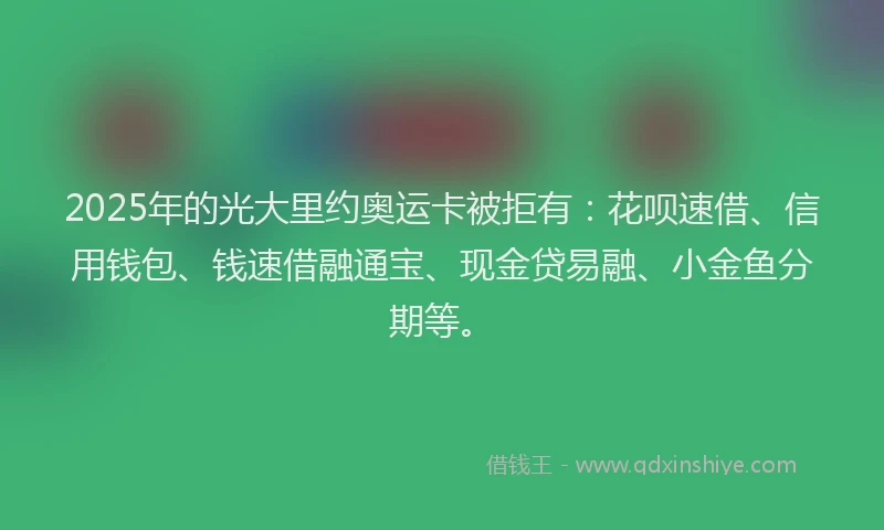 2025年的光大里约奥运卡被拒有：花呗速借、信用钱包、钱速借融通宝、现金贷易融、小金鱼分期等。