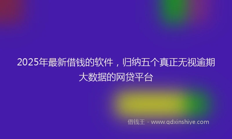 2025年最新借钱的软件，归纳五个真正无视逾期大数据的网贷平台