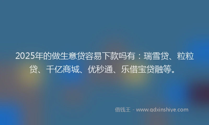 2025年的做生意贷容易下款吗有：瑞雪贷、粒粒贷、千亿商城、优秒通、乐借宝贷融等。