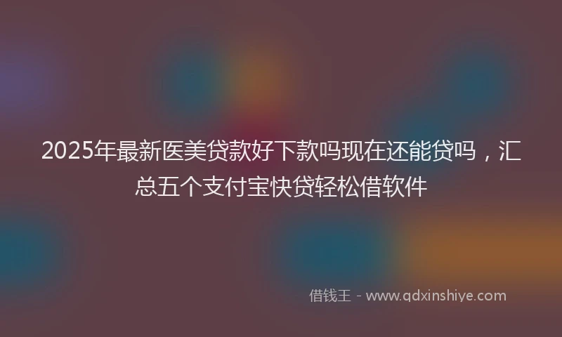 2025年最新医美贷款好下款吗现在还能贷吗，汇总五个支付宝快贷轻松借软件