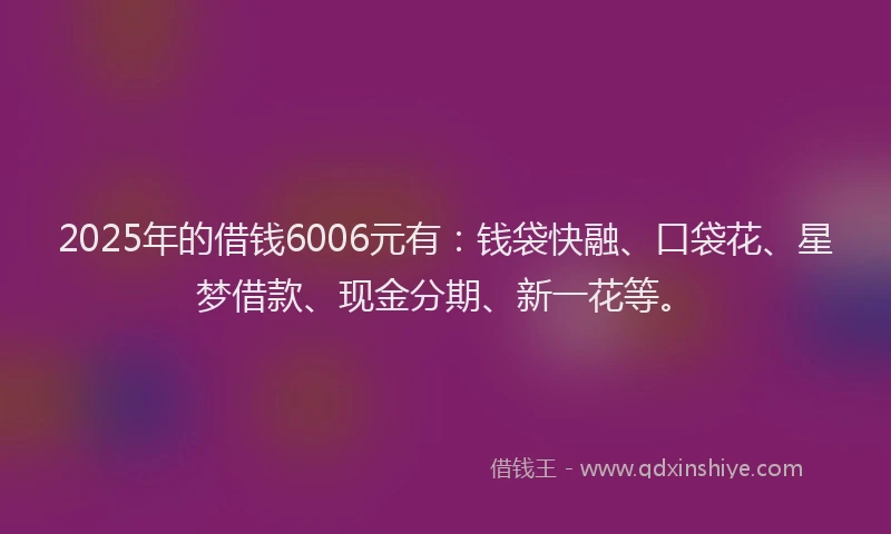 2025年的借钱6006元有：钱袋快融、口袋花、星梦借款、现金分期、新一花等。