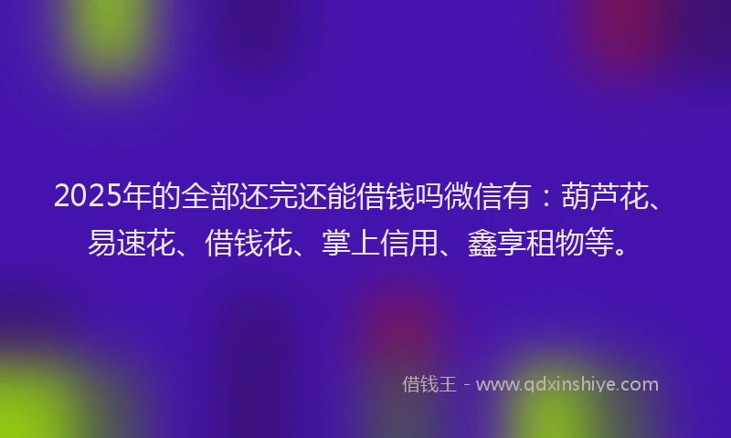 2025年的全部还完还能借钱吗微信有：葫芦花、易速花、借钱花、掌上信用、鑫享租物等。