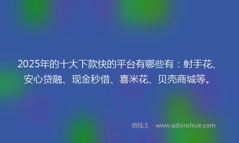2025年的十大下款快的平台有哪些有：射手花、安心贷融、现金秒借、喜米花、贝壳商城等。