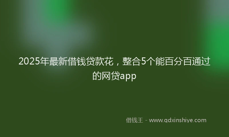 2025年最新借钱贷款花，整合5个能百分百通过的网贷app