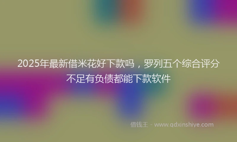 2025年最新借米花好下款吗，罗列五个综合评分不足有负债都能下款软件