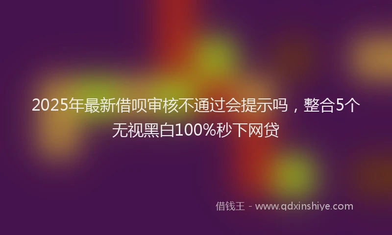2025年最新借呗审核不通过会提示吗，整合5个无视黑白100%秒下网贷