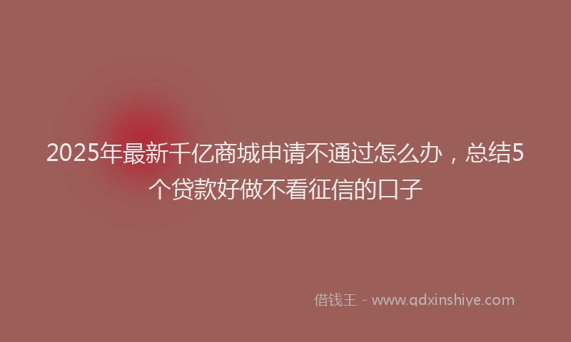 2025年最新千亿商城申请不通过怎么办，总结5个贷款好做不看征信的口子