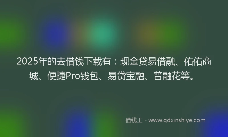 2025年的去借钱下载有：现金贷易借融、佑佑商城、便捷Pro钱包、易贷宝融、普融花等。