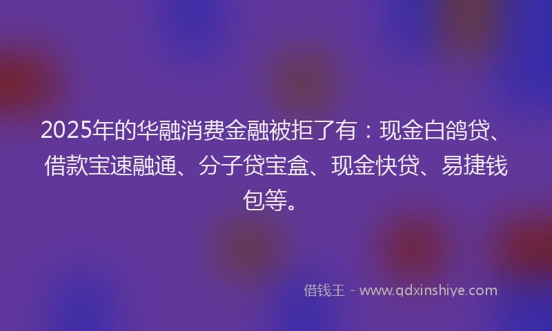 2025年的华融消费金融被拒了有：现金白鸽贷、借款宝速融通、分子贷宝盒、现金快贷、易捷钱包等。